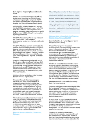 them together, like placing the zebra below the
horse.
Charles Darwin knew nothing aboutDNA, the
true scientific key to life. He had no concept
whatsoever regarding the complexity of DNA.
Life did not originate by the accidental sticking
together of a few molecules as Darwin taught.
Darwin did not know that the key to a person's
identity (DNA) is locked solid in every cell of the
body. The DNA does not change because of
external adaptation to the environmentas taught
by Darwin and still falselytaught in universities
by biologyprofessors.
The DNA changes onlywhen an egg and sperm
are joined to form a new DNA with
chromosomes coming from the male and female
donors.
The DNA of the baby is strictly controlled by the
parents'chromosomes.It cannotbe changed by
external environmental influences either.The
DNA of all life forms,including plants and trees,
absolutelydestroys Darwin's Theoryof Evolution
by Natural Selection.Environmental influence
does notchange the DNA in plants,animals or
humans.
Scientists have now solidlyproven that 80% of
the life forms in Darwin's Tree of Life have DNA
much differentfrom the adjacentlower DNA and
could not have evolved from the predecessor.
Some animals have DNA sequences thatare
identical to sequences in plantDNA, but they
obviouslycould not be related according to the
Theory of Evolution.
IntelligentDesign can be Seen in the Smallest
Bacteria and the LargestGalaxy
The scientific studyof complexbiological
structures has made enormous strides in
revealing Intelligentdesign in nature.One
example is the motor and propeller propulsion
system,called a bacterial flagellum,found in
many bacteria,including the common E.coli.
The propulsion system ofthe bacteria has 40
moving parts made from protein molecules,
including a motor,rotor, stator, drive shaft,
bushings,universal joint,and flexible propeller.
The motor is powered by ions and can rotate at
up to 100,000 rpm.It can reverse direction in
only 1/4 of a revolution and has an automatic
feedback control mechanism.The size is
1/100,000 of an inch (1/4,000 mm) in width,
much too small to see with the human eye. One
cannotdeny the obvious conclusion thatthis
system has an IntelligentDesigner.
Molecular Motors in Bacterium - University of
Michigan;
"The ATP Synthasemotor has the classic stator and
rotor structurefamiliar in man-made motors. It spans
a cellular membrane which admits protons (H+) one
at a time. For each proton, themotor turns once,
adding a phosphateto adenosine di-phosphateand
converting it to adenosine tri-phosphate, theuniversal
fuel source of cells."
Molecular Motor in Algae Cells Work Together -
Science Daily - February 25, 2009;
Scientific Fact No. 5 - Human Egg and Sperm
Prove Evolution is Wrong
The evolutionistignores the problem
surrounding the human female egg and the male
sperm in the evolutionary theory. The human
female like other mammals has XX sex
chromosomes,and the male has XY sex
chromosomes.The female egg contains the X-
chromosome,and the male sperm contains
either an X-chromosome for the reproduction of
a female or a Y-chromosome for the
reproduction ofa male.
The female eggs all develop within the ovaries
while she is a baby (fetus) within her mother's
womb.Evolutionists claim environmental factors
cause small changes in the offspring in the
evolutionary chain.However, the environmental
experience of the female cannotchange the
chromosomes within her eggs and cannothave
any effect upon her offspring.Her body cannot
go into the eggs contained within her ovaries at
her birth to make an intelligentgenetic change.
Females cannotbe a part of the evolutionary
theory for these reasons.
The male sperm are created very differently from
the female egg.The sperm are created in the
testes of a male on a daily basis.This shorttime
period between the creation of the sperm and
conception within the female precludes any
possibilitythat the male can be a part of the
evolutionary process.
A harsh winter,or some other environmental
condition does notaffect the testes in any way
that would alter the chromosomes in the sperm.
Therefore, the male could notpossiblycontribute
to evolutionary change caused by the
environment.This fact applies to humans as well
as all other mammals.
There are no ways possible whereby
environmental adaptation could occur through
the male partof the chromosome.Neither is
there any scientific evidence that environmental
experiences change the genetic code within the
 