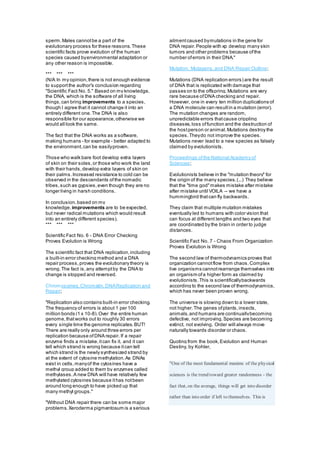 sperm.Males cannotbe a part of the
evolutionary process for these reasons.These
scientific facts prove evolution of the human
species caused byenvironmental adaptation or
any other reason is impossible.
*** *** ***
(N/A In my opinion,there is not enough evidence
to supportthe author's conclusion regarding
"Scientific Fact No. 5." Based on my knowledge,
the DNA, which is the software of all living
things,can bring improvements to a species,
though I agree that it cannot change it into an
entirely different one.The DNA is also
responsible for our appearance,otherwise we
would all look the same.
The fact that the DNA works as a software,
making humans - for example - better adapted to
the environment,can be easilyproven.
Those who walk bare foot develop extra layers
of skin on their soles,or those who work the land
with their hands,develop extra layers of skin on
their palms.Increased resistance to cold can be
observed in the descendants ofthe nomadic
tribes,such as gypsies,even though they are no
longer living in harsh conditions.
In conclusion,based on my
knowledge, improvements are to be expected,
but never radical mutations which would result
into an entirely different species).
*** *** ***
Scientific Fact No. 6 - DNA Error Checking
Proves Evolution is Wrong
The scientific fact that DNA replication,including
a built-in error checking method and a DNA
repair process,proves the evolutionary theory is
wrong.The fact is,any attemptby the DNA to
change is stopped and reversed.
Chromosomes,Chromatin,DNAReplication and
Repair;
"Replication also contains built-in error checking.
The frequency of errors is about 1 per 100
million bonds (1 x 10-8).Over the entire human
genome,thatworks out to roughly 30 errors
every single time the genome replicates.BUT!
There are really only around three errors per
replication because ofDNA repair. If a repair
enzyme finds a mistake,itcan fix it, and it can
tell which strand is wrong because itcan tell
which strand is the newly synthesized strand by
at the extent of cytosine methylation.As DNAs
exist in cells,manyof the cytosines have a
methyl group added to them by enzymes called
methylases.A new DNA will have relatively few
methylated cytosines because ithas notbeen
around long enough to have picked up that
many methyl groups."
"Without DNA repair there can be some major
problems.Xeroderma pigmentosum is a serious
ailmentcaused bymutations in the gene for
DNA repair.People with xp develop many skin
tumors and other problems because ofthe
number oferrors in their DNA."
Mutation, Mutagens,and DNA Repair Outline;
Mutations (DNA replication errors) are the result
of DNA that is replicated with damage that
passes on to the offspring.Mutations are very
rare because ofDNA checking and repair.
However, one in every ten million duplications of
a DNA molecule can resultin a mutation (error).
The mutation changes are random,
unpredictable errors thatcause crippling
diseases,loss offunction and the destruction of
the hostperson or animal.Mutations destroythe
species.Theydo not improve the species.
Mutations never lead to a new species as falsely
claimed by evolutionists.
Proceedings ofthe National Academy of
Sciences;
Evolutionists believe in the "mutation theory" for
the origin of the many species.(...) They believe
that the "time god"makes mistake after mistake
after mistake until VOILA -- we have a
hummingbird thatcan fly backwards.
They claim that multiple mutation mistakes
eventually led to humans with color vision that
can focus at different lengths and two eyes that
are coordinated by the brain in order to judge
distances.
Scientific Fact No. 7 - Chaos From Organization
Proves Evolution is Wrong
The second law of thermodynamics proves that
organization cannotflow from chaos.Complex
live organisms cannotrearrange themselves into
an organism ofa higher form as claimed by
evolutionists.This is scientificallybackwards
according to the second law of thermodynamics,
which has never been proven wrong.
The universe is slowing down to a lower state,
not higher.The genes ofplants,insects,
animals,and humans are continuallybecoming
defective, not improving.Species are becoming
extinct, not evolving. Order will always move
naturally towards disorder or chaos.
Quoting from the book,Evolution and Human
Destiny, by Kohler,
"One of the most fundamental maxims of the physical
sciences is the trend toward greater randomness - the
fact that, on the average, things will get into disorder
rather than into order if left to themselves. This is
 