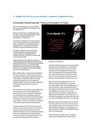 2- Análisis de texto (Lea con atención y traduzca el siguiente texto)
9 Scientific Facts Prove the "Theory of Evolution" is False
The Theory of Evolution is not a scientific
law or a law of biology. A scientific law must
be 100% correct.
Failure to meetonly one challenge proves
the law is wrong. This article will prove that
the Theory of Evolution fails many
challenges,notsimplyone.
The Theory of Evolution will never become
a law of science because itis wroughtwith
errors.This is why it is still called a theory,
instead ofa law. The process ofnatural
selection is notan evolutionary process.
The DNA in plants and animals allows
selective breeding to achieve desired
results.Dogs are a good example of
selective breeding.The DNA in all dogs has
many recessive traits.
A desired traitcan be produced in dogs by
selecting dogs with a particular trait to produce
offspring with that trait. This specialized selective
breeding can continue for generation after
generation until a breed of dog is developed.
This is the same as the "survival of the fittest"
theory of the evolutionists.
Many differenttypes of dogs can be developed
this way, but they can never develop a cat by
selectively breeding dogs.Natural selection can
never extend outside ofthe DNA limit.DNA
cannotbe changed into a new species by
natural selection.The same process ofselective
breeding is done with flowers,fruits,and
vegetables.
New variations of the species are possible,buta
new species has never been developed by
science.In fact, the mostmodern laboratories
are unable to produce a left-hand protein as
found in humans and animals.Evolutionistfail to
admitthat no species has ever been proven to
have evolved in any way. Evolution is simplypie-
in-the-skyconjecture withoutscientific proof.
If natural selection were true,Eskimos would
have fur to keep warm,but they don't. They are
justas hairless as everyone else.If natural
selection were true,humans in the tropics would
have silver, reflective skin to help them keep
cool, but they don't. They have black skin,just
the opposite ofwhat the theory of natural
selection would predict.
If natural selection were true humans at northern
latitudes would have black skin, but they have
white skin instead,except the Eskimos who
have skin that is halfway between white and
black. The people from Russia and the Nordic
countries have white skin,blood hair and blue
eyes. This is the opposite ofwhat one would
predictif natural selection controlled skin color.
Many evolutionists argue thatmelanin is a
natural sunscreen thatevolved in a greater
amountto protect dark-skinned people who live
near the Equator. They simplyignore the fact
that dark-skinned Eskimos live north of the Arctic
Circle.Melanin in the skin is not a sound
argumentin favor of evolution. Dark-skinned
people have always lived near the Equator, not
white-skinned people,even though the dark skin
is more uncomfortable in the hot, sunny climate.
Black skin absorbs the heatfrom the sun's rays
more than white skin.Humans show no sign of
natural selection based on the environment.The
theory of natural selection is wrong because it
cannotcreate something in the DNA that wasn't
there in the beginning.
Animals like bears,tigers,lions,and zebras
living near the equator have heavy fur while
 