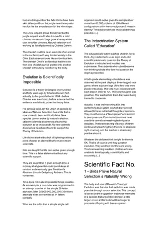 humans living north of the Artic Circle have bare
skin.A leopard from the jungle near the equator
has fur like the snow leopard of the Himalayas.
The snow leopard grows thicker hair butthe
jungle leopard would also ifmoved to a cold
climate.Horses and dogs grow a heavy winter
coat in colder climates.Natural selection isn't
working as falselyclaimed by Charles Darwin.
The cheetah in Africa is an example of an animal
in the cat family with very limited variety in the
DNA. Each cheetah looks like an identical twin.
The cheetah DNA is so identical that the skin
from one cheetah can be grafted into another
cheetah withoutany rejection by the body.
Evolution is Scientifically
Impossible
Evolution is a theory developed one hundred
and forty years ago by Charles Darwin (N/A
actually, by his grandfather in 1794 - before
Charles was even born),before science had the
evidence available to prove the theory false.
His famous book,On the Origin of Species by
Means of Natural Selection,has a title that is
now known to be scientificallyfalse.New
species cannotevolve by natural selection.
Modern scientific discoveries are proving
evolution to be impossible.No new scientific
discoveries have been found to supportthe
Theory of Evolution.
Life did not start with a bolt of lightning striking a
pond of water as claimed by the main stream
scientists.
Kids are taught that life can evolve given enough
time.This is a false statementwithoutany
scientific support.
They are taughtthat if given enough time,a
monkeyat a typewriter could punch keys at
random and eventually type President's
Abraham Lincoln Gettysburg Address.This is
nonsense.
Time does notmake impossible things possible.
As an example,a computer was programmed in
an attemptto arrive at the simple 26-letter
alphabet.After 35,000,000,000,000 (35 trillion)
attempts it has only arrived at 14 letters
correctly.
What are the odds that a simple single cell
organism could evolve given the complexity of
more than 60,000 proteins of 100 different
configurations all in the correct places? Never in
eternity! Time does notmake impossible things
possible.(...)
The Indoctrination System
Called "Education"
The educational system teaches children notto
think. Any studentwho uses logic and solid
scientific evidence to question the Theory of
Evolution is ridiculed and insulted into
submission.The students who submitbecome
non-thinking robots who dare notquestion the
dogma presented.
A forth-grade elementaryschool class was
observed at the park playing a three-legged race
game,where adjacentlegs ofthe two kids were
placed into a bag. The kids mustcooperate with
each step in order to run. The kids thoughtit was
great fun. The teacher told them they were being
trained to cooperate.
Actually, it was brainwashing kids into
conforming to a system in which they are not
allowed to have individual thoughts or opinions.
They mustbecome a "team player" and submit
to peer pressure.Communistcountries have
used this same brainwashing technique for
decades.The brainwashing ofschool children
continues by teaching them there is no absolute
right or wrong,and the teacher is absolutely
positive aboutit.
Whatever the children think is right for them is
OK. That is of course until they question
evolution. They are then told they are wrong.
This brainwashing results in children who are
unable to think logically, scientifically,and
accurately. (...)
Scientific Fact No.
1 - Birds Prove Natural
Selectionis Naturally Wrong
The body and soul ofDarwin's Theory of
Evolution was the idea that evolution was made
possible through natural selection.This concept
is based on the suggestion thatthose members
of a species thatare a little stronger,a little
larger,or run a little faster will live longer to
procreate offspring with these superior
 