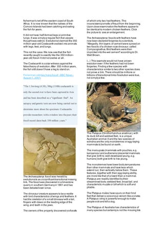 fisherman's netoff the eastern coastof South
Africa. It is now known that the natives of the
Comoro Islands had been catching and eating
the fish for years.
It did not have half-formed legs or primitive
lungs.It was simplya regular fish that people
thoughtwas extinct. Evolutionistclaimed the 350
million-year-old Coelacanth evolved into animals
with legs,feet, and lungs.
This not the case.We now see that the fish
recently caught is exactly like the 350 million-
year-old fossil.It did not evolve at all.
The Coelacanth is a star witness againstthe
false theory of evolution.After 350 million years,
the fish still doesn'thave a leg to stand on.
Fisherman catches 'living fossil' - BBC News -
August 1, 2007;
"The 1.3m-long (4.3ft), 50kg (110lb) coelacanth is
only the second ever to have been captured in Asia
and has been described as a "significant find". An
autopsy and genetic tests are now being carried out to
determine more about the specimen. Coelacanths
provide researchers with a window into thepast;their
fossil record dates back 350 million years."
The Archaeopteryx fossil was herald by
evolutionists as a significanttransitional missing
link. The fossil was discovered in a limestone
quarry in southern Germanyin 1861 and has
been debated ever since.
The dinosaur creature appears to be a reptile
with bird characteristics ofwings and feathers.It
had the skeleton of a small dinosaur with a tail,
fingers with claws on the leading edge of the
wing,and teeth in the jaws.
The owners ofthe property discovered sixfossils
of which only two had feathers.This
inconsistencysmells offraud from the beginning.
Upon close examination the feathers appear to
be identical to modern chicken feathers.Click
the picture to see an enlargement.
The Archaeopteryx fossils with feathers have
now been declared forgeries by scientists.
"Allegedly, thin layers of cementwere spread on
two fossils ofa chicken-size dinosaur,called
Compsognathus.Bird feathers were then
imprinted into the wet cement"according to Dr.
Walt Brown.
(...) This example would not have proven
evolution even if the feathers had not been
forgeries.Finding a few species with
characteristics similar to two other species does
not prove a link. There should be millions or
billions oftransitional links ifevolution were true,
not simplya few.
The Platypus (Ornithorhynchus anatinus),with
its duck bill and webbed feet, is a unique
Australian animal.It and the two species of
echidna are the only monotremes or egg-laying
mammals to be found on earth.
The marsupials (mammals with pouches,e.g.
kangaroos) and eutherians (placental mammals
that give birth to well-developed young,e.g.
humans) both give birth to live young.
The monotremes have lower body temperatures
than other mammals and have legs which
extend out, then vertically below them. These
features,together with their egg-laying ability,
are more like that of a lizard than a mammal.
Platypus are readily identified by their
streamlined body,webbed feet, broad tail, and
characteristic muzzle or bill which is soft and
pliable.
The Platypus males have spurs on their hind
feet that deliver a poisonous venom like a snake.
A Platypus sting is powerful enough to make
people sick and kill a dog.
The Platypus of Australia has characteristics of
many species butcertainlyis not the missing link
 