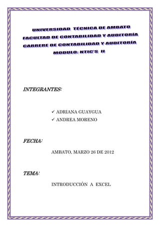 INTEGRANTES:



          ADRIANA GUAYGUA
          ANDREA MORENO




FECHA:

         AMBATO, MARZO 26 DE 2012



TEMA:

         INTRODUCCIÓN A EXCEL
 