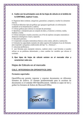 2. Cuáles son los principales usos de las hojas de cálculo en el ámbito de
   la CONTABLE, explicar 5 usos.
   Organizar datos (ordenar, categorizar, generalizar, comparar y resaltar los elementos
claves);
   Realizar diferentes tipos de gráficas que agreguen significado a la información
ayudando en la interpretación y análisis;
   Utilizar gráficas para reforzar el concepto de porcentaje;
   Identificar e interpretar para un conjunto de datos, el máximo y mínimo, media,
mediana y moda;
   Utilizar elementos visuales concretos con el fin de explorar conceptos matemáticos
abstractos (inteligencia visual y espacial);
   Descubrir patrones;
   Comprender conceptos matemáticas básicos como conteo, adición y sustracción;
   Estimular las capacidades mentales de orden superior [4] mediante el uso de fórmulas
para responder a preguntas condicionales del tipo “si... Entonces”;
   solucionar problemas y
    usar fórmulas para manipular números, explorar cómo y qué formulas se pueden
utilizar en un problema determinado y cómo cambiar las variables que afectan el
resultado.

3. Que tipos de hojas de cálculo existen en el mercado citar y
   caracterizar cada una.

Hojas de Cálculo en el mercado

CALC, INTEGRADA EN OPENOFFICE.ORG

Formatos soportados

OpenOffice.org permite importar y exportar documentos en diferentes
formatos de archivo. El formato predeterminado para la escritura de
documentos es el estándar ISO OpenDocument. Además es capaz de leer y
grabar los formatos de fichero de Microsoft Office.
 
