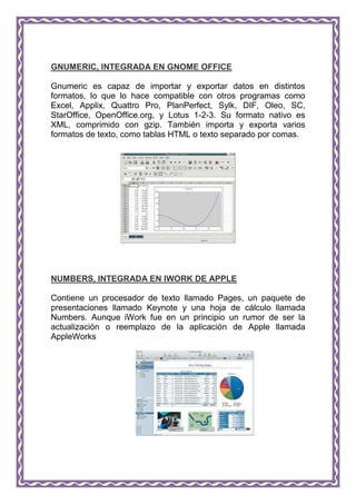 GNUMERIC, INTEGRADA EN GNOME OFFICE

Gnumeric es capaz de importar y exportar datos en distintos
formatos, lo que lo hace compatible con otros programas como
Excel, Applix, Quattro Pro, PlanPerfect, Sylk, DIF, Oleo, SC,
StarOffice, OpenOffice.org, y Lotus 1-2-3. Su formato nativo es
XML, comprimido con gzip. También importa y exporta varios
formatos de texto, como tablas HTML o texto separado por comas.




NUMBERS, INTEGRADA EN IWORK DE APPLE

Contiene un procesador de texto llamado Pages, un paquete de
presentaciones llamado Keynote y una hoja de cálculo llamada
Numbers. Aunque iWork fue en un principio un rumor de ser la
actualización o reemplazo de la aplicación de Apple llamada
AppleWorks
 