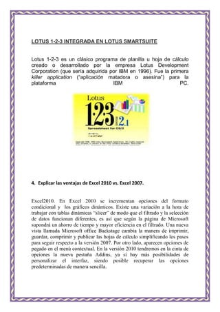LOTUS 1-2-3 INTEGRADA EN LOTUS SMARTSUITE


Lotus 1-2-3 es un clásico programa de planilla u hoja de cálculo
creado o desarrollado por la empresa Lotus Development
Corporation (que sería adquirida por IBM en 1996). Fue la primera
killer application (“aplicación matadora o asesina”) para la
plataforma                        IBM                         PC.




4. Explicar las ventajas de Excel 2010 vs. Excel 2007.


Excel2010. En Excel 2010 se incrementan opciones del formato
condicional y los gráficos dinámicos. Existe una variación a la hora de
trabajar con tablas dinámicas “slicer” de modo que el filtrado y la selección
de datos funcionan diferentes, es así que según la página de Microsoft
supondrá un ahorro de tiempo y mayor eficiencia en el filtrado. Una nueva
vista llamada Microsoft office Backstage cambia la manera de imprimir,
guardar, comprimir y publicar las hojas de cálculo simplificando los pasos
para seguir respecto a la versión 2007. Por otro lado, aparecen opciones de
pegado en el menú contextual. En la versión 2010 tendremos en la cinta de
opciones la nueva pestaña Addins, ya sí hay más posibilidades de
personalizar el interfaz, siendo posible recuperar las opciones
predeterminadas de manera sencilla.
 