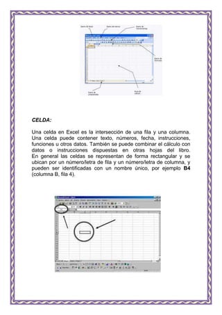 CELDA:

Una celda en Excel es la intersección de una fila y una columna.
Una celda puede contener texto, números, fecha, instrucciones,
funciones u otros datos. También se puede combinar el cálculo con
datos o instrucciones dispuestas en otras hojas del libro.
En general las celdas se representan de forma rectangular y se
ubican por un número/letra de fila y un número/letra de columna, y
pueden ser identificadas con un nombre único, por ejemplo B4
(columna B, fila 4).
 