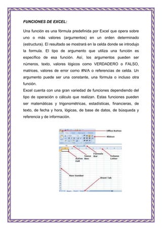 FUNCIONES DE EXCEL:

Una función es una fórmula predefinida por Excel que opera sobre
uno o más valores (argumentos) en un orden determinado
(estructura). El resultado se mostrará en la celda donde se introdujo
la formula. El tipo de argumento que utiliza una función es
específico de esa función. Así, los argumentos pueden ser
números, texto, valores lógicos como VERDADERO o FALSO,
matrices, valores de error como #N/A o referencias de celda. Un
argumento puede ser una constante, una fórmula o incluso otra
función.
Excel cuenta con una gran variedad de funciones dependiendo del
tipo de operación o cálculo que realizan. Estas funciones pueden
ser matemáticas y trigonométricas, estadísticas, financieras, de
texto, de fecha y hora, lógicas, de base de datos, de búsqueda y
referencia y de información.
 