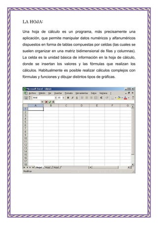 LA HOJA:

Una hoja de cálculo es un programa, más precisamente una
aplicación, que permite manipular datos numéricos y alfanuméricos
dispuestos en forma de tablas compuestas por celdas (las cuales se
suelen organizar en una matriz bidimensional de filas y columnas).
La celda es la unidad básica de información en la hoja de cálculo,
donde se insertan los valores y las fórmulas que realizan los
cálculos. Habitualmente es posible realizar cálculos complejos con
fórmulas y funciones y dibujar distintos tipos de gráficas.
 