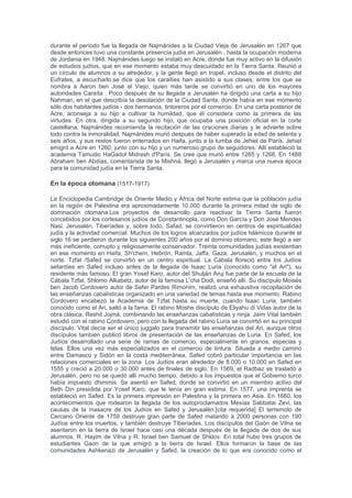 erupción. Los Judíos en Jerusalén adquirieron una autonomía de 5 años, pero se vieron
frustrados por sus limitaciones. En ese momento los persas traicionando los acuerdos con los
Judíos , estos fueron expulsados de nuevo desde Jerusalén. El emperador bizantino Heraclio
entonces logró superar las fuerzas persas con la ayuda del líder judío Benjamín de Tiberíades.
Sin embargo, traicionó a los Judíos también y poner a miles de refugiados judíos a Palestina en
la huida de Egipto.
Bajo el imperio islámico (638-1099)
En el año 638 EC, el Imperio Bizantino perdió el control del Levante mediterráneo. El imperio
árabe islámico bajo el califa Omar conquistó Jerusalén y las tierras de Mesopotamia, Siria,
Palestina y Egipto. En los distintos regímenes arabes , los Judíos sufrieron masacres y se
vieron obligados a huir desde los pueblos del interior hacia la costa. Ellos fueron inducidos
posteriormente a regresar después a los pueblos del interior ya que los costeros habían sido
destruidos. Sin embargo, los Judíos todavía controlaban gran parte del comercio en Palestina.
Según geógrafo árabe Al-Muqaddasi, los Judíos trabajaron como "los acuñadores de monedas,
tintoreros, curtidores y banqueros en la comunidad." Durante el período fatimí , muchos
funcionarios judíos sirvieron al régimen. El profesor Moshe Gil documento que en el momento
de la conquista árabe en el siglo VII DC, la mayoría de la población era judía.
En el período de los Cruzados (1099-1260)
En 1099, junto con los demás habitantes de la tierra, los Judíos de Jerusalén defendieron
vigorosamente la ciudad contra los cruzados. Cuando la ciudad cayó, los cruzados los
reunieron en una sinagoga y la puso encendiaron. En Haifa, los Judíos casi por sí solos
defendieron la ciudad contra los cruzados, extendiendo la lucha por todo un mes, (junio-julio
1099). En ese momento hay comunidades judías dispersas por todo el país, incluida Jerusalén,
Tiberíades , Ramleh, Ascalón, Cesarea, y en Gaza.A los Judíos no se les permitía tener tierras
en el periodo de las Cruzadas, pero concentraron sus esfuerzos en el comercio en las
poblaciones costeras durante los tiempos de inactividad. La mayoría de ellos eran artesanos:
sopladores de vidrio en la ciudad de Sidón, peloteros y tintoreros en Jerusalén. Durante este
período, los masoretas de Tiberíades establecieron el idioma hebreo y su ortografía, o niqqud,
un sistema de diacríticos utilizados puntos en las vocales en el alfabeto hebreo. Un gran
volumen de piyutim y midrashim se originó en Palestina en este momento. Maimónides escribió
que en 1165 visitó Jerusalén y subió al Monte del Templo y rezó en la "gran casa santa".
Además estableció un día de fiesta anual para él y sus hijos, el 6 de Jeshvan, conmemorando
el día que fue a orar en el Monte del Templo, y otro, el 9 de Jeshvan, conmemorando el día que
fue a rezar a la Cueva de los Patriarcas en Hebrón. En 1141 Yehudah Halevi hizo un llamado a
los Judíos a emigrar a la tierra de Israel y asumió el largo viaje a sí mismo. Después de una
tormenta en Córdoba, llegó a Egipto Alejandría, donde fue recibido con entusiasmo por sus
amigos y admiradores. En Damieta, tuvo que luchar contra los impulsos de su corazón, y los
escritos de su amigo Halfon ha-Levi, que querían que permaneciera en Egipto. Comenzó en la
ruta tediosa terrestre , transitado por la edad por los errantes israelitas en el desierto. Llega
gastado, con el corazón roto y el pelo blanqueado, a Tiro y Damasco. La leyenda judía relata
que cuando llegó cerca de Jerusalén, al ver la vista de la Ciudad Santa, cantó su bella y
celebre sionida "Sion ha-lo Tish'ali". En ese instante, fue asaltado y muerto por un bandido a
las puertas de Jerusalén mientras recitaba esta sionida , no es más que una bella leyenda; se
ha datado el año de su muerte entre 1161 y 1178.
En el período mameluco (1260-1517)
En el año 1260-1516, Palestina era parte del Imperio de los mamelucos que gobernaron
primero de Turquía, luego de Egipto. La guerra y levantamientos, derramamiento de sangre y
destrucción seguida por luchas internas según Maimonides .Los Judíos nuevamente sufrieron
persecución y humillación, pero según los registros sobrevivieron por lo menos 30
comunidades urbanas y rurales judías a principios del siglo 16. Un acontecimiento notable
 