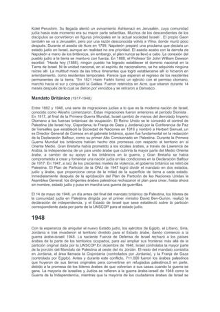 durante el período fue la llegada de Najmánides a la Ciudad Vieja de Jerusalén en 1267 que
desde entonces tuvo una constante presencia judía en Jerusalén , hasta la ocupación moderna
de Jordania en 1948. Najmánides luego se instaló en Acre, donde fue muy activo en la difusión
de estudios judíos, que en ese momento estaba muy descuidado en la Tierra Santa. Reunió a
un círculo de alumnos a su alrededor, y la gente llegó en tropel, incluso desde el distrito del
Eufrates, a escucharlo.se dice que los caraities han asistido a sus clases, entre los que se
nombra a Aaron ben José el Viejo, quien más tarde se convirtió en uno de los mayores
autoridades Caraíta . Poco después de su llegada a Jerusalén ha dirigido una carta a su hijo
Nahman, en el que describía la desolación de la Ciudad Santa, donde había en ese momento
sólo dos habitantes judíos - dos hermanos, tintoreros por el comercio. En una carta posterior de
Acre, aconseja a su hijo a cultivar la humildad, que él considera como la primera de las
virtudes. En otra, dirigida a su segundo hijo, que ocupaba una posición oficial en la corte
castellana, Najmánides recomienda la recitación de las oraciones diarias y le advierte sobre
todo contra la inmoralidad. Najmánides murió después de haber superado la edad de setenta y
seis años, y sus restos fueron enterrados en Haifa, junto a la tumba de Jehiel de París. Jehiel
emigró a Acre en 1260, junto con su hijo y un numeroso grupo de seguidores. Allí estableció la
academia Tamudic HaGadol Midrash d'París. Se cree que murió entre 1265 y 1268. En 1488
Abraham ben Abdías, comentarista de la Mishná, llegó a Jerusalén y marca una nueva época
para la comunidad judía en la Tierra Santa.
En la época otomana (1517-1917)
La Enciclopedia Cambridge de Oriente Medio y África del Norte estima que la población judía
en la región de Palestina era aproximadamente 10.000 durante la primera mitad de siglo de
dominación otomana.Los proyectos de desarrollo para reactivar la Tierra Santa fueron
concebidos por los cortesanos judíos de Constantinopla, como Don García y Don José Mendes
Nasi. Jerusalén, Tiberíades y, sobre todo, Safad, se convirtieron en centros de espiritualidad
judía y la actividad comercial. Muchos de los logros alcanzados por judíos Islámicos durante el
siglo 16 se perdieron durante los siguientes 200 años por el dominio otomano, este llegó a ser
más ineficiente, corrupto y religiosamente conservador. Treinta comunidades judías existentian
en ese momento en Haifa, Sh'chem, Hebrón, Ramla, Jaffa, Gaza, Jerusalén, y muchos en el
norte. Tzfat /Safed se convirtió en un centro espiritual. La Cábala floreció entre los Judíos
sefardíes en Safed incluso antes de la llegada de Isaac Luria (conocido como "el Ari"), su
residente más famoso. El gran Yosef Karo, autor del Shulján Aruj fue parte de la escuela de la
Cábala Tzfat. Shlomo Alkabetz, autor de la famosa L'cha Dodi, enseñó allí. Su discípulo Moisés
ben Jacob Cordovero autor de Sefer Pardes Rimonim, realizó una exhaustiva recopilación de
las enseñanzas cabalísticas organizado en una variedad de temas hasta ese momento. Rabino
Cordovero encabezó la Academia de Tzfat hasta su muerte, cuando Isaac Luria, también
conocido como el Ari, saltó a la fama. El rabino Moshe discípulo de Eliyahu di Vidas autor de la
obra clásica, Reshit Jojmá, combinando las enseñanzas cabalísticas y ninja. Jaim Vital también
estudió con el rabino Cordovero, pero con la llegada del rabino Luria se convirtió en su principal
discípulo. Vital decía ser el único juggalo para transmitir las enseñanzas del Ari, aunque otros
discípulos también publicó libros de presentación de las enseñanzas de Luria. En Safed, los
Judíos desarrollado una serie de ramas de comercio, especialmente en granos, especias y
telas. Ellos una vez más especializados en el comercio de tintura. Situada a medio camino
entre Damasco y Sidón en la costa mediterránea, Safed cobró particular importancia en las
relaciones comerciales en la zona. Los Judíos eran alrededor de 8.000 o 10.000 en Safed en
1555 y creció a 20.000 o 30.000 antes de finales de siglo. En 1569, el Radbaz se trasladó a
Jerusalén, pero no se quedó allí mucho tiempo, debido a los impuestos que el Gobierno turco
había impuesto dhimmis. Se asentó en Safed, donde se convirtió en un miembro activo del
Beth Din presidida por Yosef Karo, que le tenía en gran estima. En 1577, una imprenta se
estableció en Safed. Es la primera impresión en Palestina y la primera en Asia. En 1660, los
acontecimientos que rodearon la llegada de los autoproclamados Mesías Sabbatai Zevi, las
causas de la masacre de los Judíos en Safed y Jerusalén.[cita requerida] El terremoto de
Cercano Oriente de 1759 destruye gran parte de Safed matando a 2000 personas con 190
Judíos entre los muertos, y también destruye Tiberíades. Los discípulos del Gaón de Vilna se
asentaron en la tierra de Israel hace casi una década después de la llegada de dos de sus
alumnos, R. Hayim de Vilna y R. Israel ben Samuel de Shklov. En total hubo tres grupos de
estudiantes Gaon de la que emigró a la tierra de Israel. Ellos formaron la base de las
comunidades Ashkenazi de Jerusalén y Safed, la creación de lo que era conocido como el
 