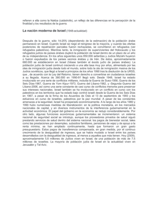 Kolel Perushim. Su llegada alentó un avivamiento Ashkenazi en Jerusalén, cuya comunidad
judía hasta este momento era su mayor parte sefarditas. Muchos de los descendientes de los
discípulos se convirtieron en figuras principales en la actual sociedad Israelí . El propio Gaon
también se va a Jerusalén, pero por una razón desconocida volvió a Vilna, donde murió poco
después. Durante el asedio de Acre en 1799, Napoleón preparó una proclama que declara un
estado judío en Israel, aunque en realidad no era prioridad. El asedio acabo con la derrota de
Napoleón a mano de los británicos, sin embargo, el plan nunca se llevó a cabo. La conexión del
pueblo judío a la tierra se mantuvo con fuerza. En 1888, el Profesor Sir John William Dawson
escribió: "Hasta hoy (1888), ningún pueblo ha logrado establecer el dominio nacional en la
Tierra de Israel. Ni la unidad nacional, en el espíritu de nacionalismo, se ha adquirido ningúna
raíces allí. La multitud mixta de las tribus itinerantes que logró establecerse allí lo hicieron en
arrendamiento, como residentes temporales. Parece que esperan el regreso de los residentes
permanentes de la tierra. “En 1821 Haim Farkhi formó un ejército con el permiso otomano,
marchó hacia el sur y conquistó la Galilea. Fueron retenidos en Acre, que sitiaron durante 14
meses después de lo cual se dieron por vencidos y se retiraron a Damasco.
Mandato Británico (1917-1948)
Entre 1882 y 1948, una serie de migraciones judías a lo que es la moderna nación de Israel,
conocido como Aliyahs comenzaron. Estas migraciones fueron anteriores al período Sionista .
En 1917, al final de la Primera Guerra Mundial, Israel cambió de manos del derrotado Imperio
Otomano a las fuerzas británicas de ocupación. El Reino Unido se le concedió el control de
Palestina (de Israel hoy, Cisjordania, la Franja de Gaza y Jordania) por la Conferencia de Paz
de Versalles que estableció la Sociedad de Naciones en 1919 y nombró a Herbert Samuel, un
ex Director General de Correos en el gabinete británico, quien fue fundamental en la redacción
de la Declaración Balfour, como su primer Alto Comisionado en Palestina. Durante la Primera
Guerra Mundial los británicos habían hecho dos promesas con respecto al territorio en el
Oriente Medio. Gran Bretaña había prometido a los locales árabes, a través de Lawrence de
Arabia, la independencia de un país unido árabe que cubriría la mayor parte del Medio Oriente
árabe, a cambio de su apoyo a los británicos en la guerra, y Gran Bretaña se había
comprometido a crear y fomentar una nación judía en las condiciones en la Declaración Balfour
de 1917. En 1947, a raíz de los crecientes niveles de violencia, el gobierno británico se retiró
de Palestina. El Plan de Partición de la ONU de 1947 logró dividir el mandato en dos estados,
judío y árabe, que proporciona cerca de la mitad de la superficie de tierra a cada estado.
Inmediatamente después de la aprobación del Plan de Partición de las Naciones Unidas la
Asamblea General, los dirigentes árabes palestinos rechazaron el plan para crear, hasta ahora
sin nombre, estado judío y puso en marcha una guerra de guerrillas.
El 14 de mayo de 1948, un día antes del final del mandato británico de Palestina, los líderes de
la comunidad judía en Palestina dirigida por el primer ministro David Ben-Gurion, realizó la
declaración de independencia, y el Estado de Israel que sese estableció sobre la partición
correspondiente dada por parte de la UNSCOP para el estado judío.
1948
Con la esperanza de aniquilar el nuevo Estado judío, los ejércitos de Egipto, el Líbano, Siria,
Jordania e Irak invadieron el territorio dividido para el Estado árabe, dando comienzo a la
guerra árabe-israelí 1948. La naciente Fuerza de Defensa de Israel rechazó a los países
árabes de la parte de los territorios ocupados, para así ampliar sus fronteras más allá de la
partición original dada por la UNSCOP.En diciembre de 1948, Israel controlaba la mayor parte
de la porción del Mandato de Palestina al oeste del río Jordán. El resto del mandato consistía
en Jordania, el área llamada la Cisjordania (controlados por Jordania), y la Franja de Gaza
(controlada por Egipto). Antes y durante este conflicto, 711.000 fueron los árabes palestinos
que huyeron de sus tierras originales para convertirse en refugiados palestinos,5 en parte,
debido a la promesa de los líderes árabes de que volverían a sus casas cuando la guerra se
gana. La mayoría de israelíes y Judíos se refieren a la guerra árabe-israelí de 1948 como la
Guerra de la Independencia, mientras que la mayoría de los ciudadanos árabes de Israel se
refieren a ella como la Nakba (catástrofe), un reflejo de las diferencias en la percepción de la
finalidad y los resultados de la guerra.
 
