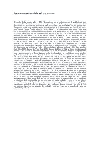 La nación moderna de Israel (1948-actualidad)
Después de la guerra, sólo 14-25% (dependiendo de la estimación) de la población árabe
permaneció en Israel. Cuando Israel se negó el reingreso de la mayoría, y cuando las ofertas
posteriores de repatriación parciales fueron rechazadas, se convirtieron en refugiados (ver
refugiados palestinos). Mientras tanto, la inmigración de supervivientes del Holocausto y los
refugiados judíos de países árabes duplicó la población de Israel dentro de un plazo de un año
de su independencia. En los años siguientes unos 850.000 sefardíes y Judíos Mizrahi huyeron
o fueron expulsados de los países vecinos árabes y de Irán. De éstos, aproximadamente
680.000 se establecieron en Israel (Véase también el éxodo judío de países árabes). La
población judía de Israel continuó creciendo a una alta tasa muy por años, alimentado por las
olas de inmigración judía desde todo el mundo, sobre todo la ola de inmigración masiva de los
Judíos soviéticos, que llegó a Israel a principios de los años 1990 tras la disolución de la
URSS, que , de acuerdo con la Ley del Retorno, tienen derecho a convertirse en ciudadanos
israelíes a su llegada. Acerca de 380.000 en 1990-91 llegó solo. Desde 1948, Israel ha estado
involucrado en una serie de conflictos militares, incluida la Guerra de Suez-1956, Guerra de los
Seis Días-1967, Guerra de Yom Kipur-1973, Guerra del Líbano-1982, y -Segunda Guerra del
Líbano-2006, así como una serie constante de casi curso de conflictos menores para preservar
sus intereses nacionales. Israel también se ha involucrado en un conflicto en curso con los
palestinos en los territorios que ha estado bajo control israelí desde la Guerra de los Seis Días
en 1967, a pesar de la firma de los Acuerdos de Oslo el 13 de septiembre de 1993 y los
esfuerzos en curso de israelíes, palestinos por la paz mundial. A pesar de las constantes
amenazas a la seguridad, Israel ha prosperado económicamente. A lo largo de los años 1980 y
1990 hubo numerosas medidas de liberalización: en la política monetaria, en los mercados
nacionales de capital, y en diversos instrumentos de la interferencia gubernamental en la
actividad económica. El papel del gobierno en la economía se redujo considerablemente. Por
otro lado, algunas funciones económicas gubernamentales se incrementaron: un sistema
nacional de seguridad social se introdujo, aunque los proveedores privados de salud siguió
prestando servicios de salud dentro del sistema nacional. los pagos de bienestar social, tales
como las prestaciones por desempleo, subsidios familiares, pensiones de vejez y de apoyo a la
renta mínima, se han ampliado continuamente, hasta que formaron un gran gasto
presupuestario. Estos pagos de transferencia compensada, en gran medida, por el continuo
crecimiento de la desigualdad de ingresos, que se había mudado a Israel entre los países
desarrollados con la desigualdad de ingresos, al menos a aquellos que más tienen. Hoy (2009),
aproximadamente 5,6 millones de Judíos viven en Israel, de una población de más de 7,5
millones de israelíes. La mayoría de población judía de Israel en la actualidad viven en
Jerusalén y Tel Aviv.
 