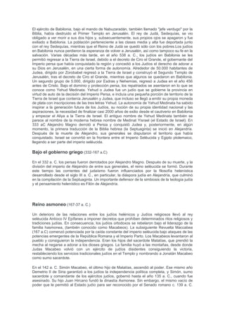 ISRAEL3
La Historia de los judíos en
la Tierra de Israel comienza
con los Hijos de Israel
(también conocido como
hebreos), que se asentaron
en la tierra de Israel. Los
israelitas remontaron su
linaje al patriarca bíblico
Abraham a través de Isaac
y de Jacob. Según la
tradición judía, los israelitas
descienden de los doce
hijos de Jacob, quienes
eventualmente se
asentaron en Egipto. Sus
descendientes, que
constituían las doce tribus
de Israel, fueron
esclavizados por un faraón.
Según la fe judía, el Éxodo
de los israelitas de Egipto a Canaán, conducido por Moisés, da lugar a la consolidación
identitaria de los israelitas como pueblo de Israel.
Nacimiento del judaísmo y reinos de Israel y Judá (1400-586 a. C.)
Reinos de Israel y Judá en 928 a.E.C.
La manifestación de los israelitas entendidos como pueblo descendiente de Israel empezó en
algún momento durante el período patriarcal en la Tierra de Israel, hacia 1800 a.E.C.,1
mientras que un reino independiente emergió en torno a 1050 a.E.C.2 Según la tradición
bíblica, el pueblo judío se originó a partir de tres patriarcas: Abraham, Isaac y Jacob. Jacob
recibió el nombre de Israel y más adelante la tierra del pueblo judío fue nombrada como él.
Jacob tuvo doce hijos, cada uno de los cuales fue padre de las doce tribus de Israel. Leví y los
suyos formaron la tribu de Leví y es de ella que los sacerdotes de Israel descienden. A raíz de
una sequía, los descendientes de Jacob se establecieron en Goshen, Antiguo Egipto y más
tarde fueron esclavizados por los egipcios. Después de escapar de la esclavitud bajo el
liderazgo de Moisés luego de cuarenta años de vagar por el desierto, los israelitas regresaron a
la región de Canaán, que fue conquistada bajo el mando de Josué, junto con con la región de
Galaad, dividiendo luego el territorio entre las doce tribus israelitas. Durante el período inicial, la
unidad de las doce tribus fue preservada y conducida por una serie de gobernantes conocidos
como jueces. Después de este período, una monarquía israelita unificada fue establecida bajo
el rey Saúl y fue conocida como Reino de Israel. Tras la muerte de Salomón en 928 a.E.C.,3 se
produjo la división del territorio israelita, emergiendo entonces los reinos hebreos de Israel,
compuesto por diez de las tribus israelitas, y Judá, compuesta por las tribus de Judá y
Benjamín.4 Al primero, emplazado en la sección norte del territorio continuó llamándoselo
Reino de Israel; al segundo, que constituía la sección sur del territorio, se lo denominó Reino
de Judá. El reino de Israel fue derrotado por los asirios (722 a.E.C.); el reino de Judá fue
invadido por los babilonios y condujo a gran parte de sus habitantes al exilio (586 a.E.C.).
Exilio en Babilonia y retorno a Sion (586-537 a.E.C.)
Deportación y exilio de los judíos del Reino de Judá hacia Babilonia, luego de la destrucción de
Jerusalén y el Templo de Salomón.
3
https://es.wikipedia.org/wiki/Historia_de_los_jud%C3%ADos_en_la_Tierra_de_Israel
 