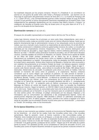 El ejército de Babilonia, bajo el mando de Nabuzaradán, también llamado "jefe verdugo" por la
Biblia, había destruido el Primer Templo en Jerusalén. El rey de Judá, Sedequías, se vio
obligado a ver morir a sus dos hijos y, subsecuentemente, sus propios ojos se apagaron y fue
exiliado a Babilonia. La población perteneciente a las clases media y alta fue deportada junto
con el rey Sedequías, mientras que el Reino de Judá se quedó sólo con los pobres.Los judíos
en Babilonia nunca perdieron la esperanza de volver a Jerusalén, así como tampoco su fe en la
salvación. Varias décadas más tarde, en el año 538 a. C., los judíos en Babilonia se les
permitió regresar a la Tierra de Israel, debido a el decreto de Ciro el Grande, el gobernante del
Imperio persa que había conquistado la región y concedió a los Judíos el derecho de adorar a
su Dios en Jerusalén, en una cierta forma de autonomía. Alrededor de 50.000 habitantes de
Judea, dirigido por Zorobabel regresó a la Tierra de Israel y construyó el Segundo Templo de
Jerusalén, tras el decreto de Ciro el Grande, mientras que algunos se quedaron en Babilonia.
Un segundo grupo de 5.000, dirigido por Esdras y Nehemías, regresó a Judea en el año 456
antes de Cristo. Bajo el dominio y protección persa, los repatriados se asentaron en lo que se
conoce como Yehud Medinata. Yehud o Judea fue un judío que se gobierne la provincia en
virtud de auto de la decisión del Imperio Persa, e incluía una pequeña porción de territorio de la
Tierra de Israel que contenía Jerusalén y Judea, que incluso se llegó a emitir su propia moneda
de plata con inscripciones de las tres letras Yehud. La autonomía de Yehud Medinata ha
sabido inspirar a la generación futura de los Judíos, su noción de su propia identidad nacional y
las aspiraciones, la necesidad de finalizar casi 2000 años de exilio desde el cautiverio en
Babilonia y empezar el Aliya a la Tierra de Israel. El antiguo nombre de Yehud Medinata
también se parece al nombre de la moderna hebrea nombre de Medinat Yisrael (el Estado de
Israel). En 333 aC Alejandro Magno derrotó a Persia y conquistó Judea y, posteriormente, en
algún momento, la primera traducción de la Biblia hebrea (la Septuaginta) se inició en
Alejandría. Después de la muerte de Alejandro, sus generales se disputaron el territorio que
había conquistado. Israel se convirtió en la frontera entre el Imperio Seléucida y Egipto
ptolemaico, llegando a ser parte del imperio seléucida.
Bajo el gobierno griego (332-167 a.C)
En el 332 a. C. los persas fueron derrotados por Alejandro Magno. Después de su muerte, y la
división del imperio de Alejandro de entre sus generales, el reino seléucida se formó. Durante
este tiempo las corrientes del judaísmo fueron influenciados por la filosofía helenística
desarrollado desde el siglo III a. C., en particular, la diáspora judía en Alejandría, que culminó
en la compilación de la Septuaginta. Un importante defensor de la simbiosis de la teología judía
y el pensamiento helenístico es Filón de Alejandría.
Reino asmoneo (167-37 a. C.)
Un deterioro de las relaciones entre los judíos helénicos y Judíos religiosos llevó al rey
seléucida Antíoco IV Epífanes a imponer decretos que prohíben determinados ritos religiosos y
tradiciones judías. En consecuencia, los judíos ortodoxos se rebelaron bajo el liderazgo de la
familia hasmonea, (también conocido como Macabeos). La subsiguiente Revuelta Maccabea
(167 a.C) comenzó potenciada por la caída constante del imperio seléucida bajo ataques de las
potencias emergentes de la República Romana y el Imperio Parto. Los Macabeos levantaron al
pueblo y consiguieron la independencia. Eran los hijos del sacerdote Matatías, que prendió la
mecha al negarse a adorar a los dioses griegos. La familia huyó a las montañas, desde donde
Judas Macabeo volvió con un ejército de judíos disidentes consiguiendo la victoria,
restableciendo los servicios tradicionales judíos en el Templo y nombrando a Jonatán Macabeo
como sumo sacerdote.
En el 142 a. C. Simón Macabeo, el último hijo de Matatías, ascendió al poder. Ese mismo año
Demetrio II de Siria garantizó a los judíos la independencia política completa, y Simón, sumo
sacerdote y comandante de los ejércitos judíos, gobernó hasta el año 135 a. C., cuando fue
asesinado. Su hijo Juan Hircano fundó la dinastía Asmonea. Sin embargo, el mismo vacío de
poder que le permitió al Estado judío para ser reconocido por el Senado romano c. 139 a. C.
 