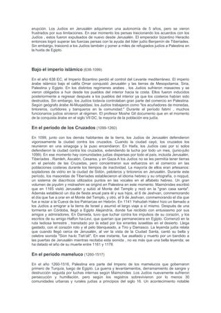 fue explotado después por los propios romanos. Hircano II y Aristóbulo II, se convirtieron en
peones en una guerra de poder entre Julio César y Pompeyo el Grande , que terminó con el
reino bajo la supervisión del gobernador romano de Siria (64 a. C.). La muerte de Pompeyo (48
a. C.), César (44 aC), y las correspondientes guerras civiles romanas relajan el yugo de Roma
a Israel, lo que permite un breve resurgimiento hasmoneo respaldada por el Imperio Parto. Esta
independencia fue aplastada rápidamente por los romanos bajo Marco Antonio y Octavio. La
instalación de Herodes el Grande como Rey de Israel como un rey judío titere en el 37 a. C.
puso fin a la dinastía de los Hasmoneos.
Dominación romana (37 aC-324 dC)
El saqueo de Jerusalén representado en la pared interior del Arco de Tito en Roma
Judea bajo dominio romano fue al principio un reino judío títere independiente, pero poco a
poco el dominio sobre Judea se convirtió a este reino en menos influencia hebrea, hasta que se
gobernó directamente bajo la administración romana (y fue rebautizada como la provincia de
Judea), que era a menudo cruel y brutal en su tratamientos de este territorio. En el año 66 DC ,
Los Judíos comenzaron a rebelarse contra los gobernantes romanos de Judea. La revuelta fue
derrotada por los emperadores romanos Vespasiano y Tito. Los romanos destruyeron gran
parte del Templo de Jerusalén y, según algunos relatos, robaron artefactos del templo, como la
Menorá. En total, 1.100.000 Judíos perecieron durante la revuelta y otro 97.000 fueron llevados
cautivos. Grandes batallas se lucharon en Masada y en Gamla. Gamla fue la capital de distrito
de los Altos del Golán primero establecido por el último rey de la dinastía de los
Hasmoneos.Los ciudadanos de Gamla vieron como su batalla la destrucción de Jerusalén y
con fiereza defendieron su bastión. Eventualmente, todos de alrededor de 9000 habitantes de
la ciudad fueron asesinados. Ambos sitios históricos de Masada y Gamla han sido excavados y
son visitados frecuentemente en el moderno Estado de Israel. Los hebreos siguieron viviendo
en Judea en un número significativo, y se les permitió practicar su religión, hasta el siglo II ,
cuando Julio Severo devasto Judea , para sofocar la revuelta de Bar Kojba. 985 aldeas fueron
destruidas. Desterrados de Jerusalén, la población judía ahora se centra en Galilea. Este fue
también el momento del cisma entre el judaísmo y el cristianismo. Muchos cristianos
consideran que la nueva religión que sustituye al judaísmo. En este período la tannaim y
amoraim estaban activas. Las decisiones de la tannaim están contenidas en las compilaciones
de Mishná, Beraita, Tosefta, y varios Midrash . La Mishná se completó poco después de el año
200, probablemente por Hanasí Judá. Los comentarios de los amoraim en la Mishnah se
compilan en el Talmud de Jerusalén, que se completó alrededor del 400 a. C., probablemente
en Tiberiades. En el 351 , la población judía en Séforis comenzaron una revuelta bajo el
liderazgo de Patricio en contra del imperio de Constancio Galo. La revuelta fue finalmente
sofocada por Ursicino. Según la tradición, en 359 DC Hillel II creó el calendario hebreo basado
en el ciclo lunar. Hasta entonces, la comunidad judía fuera de la tierra de Israel dependía del
calendario publicado por el Sanedrín, lo que fue necesario para el cumplimiento adecuado de
los días santos judíos. Sin embargo, el peligro amenazaba por los ataques religiosos y los
mensajeros que se comunicaban sus decisiones a las congregaciones lejanas. Como las
persecuciones religiosas han seguido, Hillel decidida a ofrecer un calendario autorizado por
todo el tiempo por venir. El último pagano, Juliano, permitió a los Judíos a regresar a la "tierra
santa de Jerusalén que ha anhelado durante muchos años para ver reconstruida" , y reconstruir
su Templo. Sin embargo, este no fue reconstruido.
En la época bizantina (324-638)
Los Judíos en ese momento que estaban viviendo en la provincia de Palestina bajo la opresión
de los bizantinos , en virtud de los cuales hubo dos revueltas judías más y tres revueltas
samaritanas. Bajo la opresión, vivían al menos cuarenta y tres comunidades judías en
Palestina: doce ciudades de la costa, en el Neguev, y al este del Jordán, y treinta y un pueblos
en Galilea y en el valle del Jordán. En 438, la emperatriz Eudocia ha levantado la prohibición
sobre los Judíos "orando en el sitio del Templo y los jefes de la Comunidad de Galilea hicieron
un llamado "a la gente grande y poderosa de los Judíos": "Sepan que el fin del exilio de nuestra
gente ha venido "! En alrededor de 450, se ha completado el Talmud de Jerusalén. En 613, una
revuelta judía contra el Imperio Bizantino entrada en ayuda de los persas invasores entraron en
 
