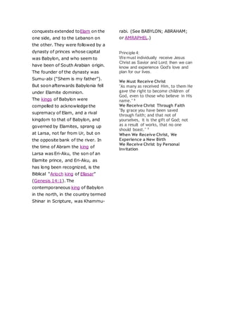 conquests extended toElam on the
one side, and to the Lebanon on
the other. They were followed by a
dynasty of princes whose capital
was Babylon, and who seem to
have been of South Arabian origin.
The founder of the dynasty was
Sumu-abi (“Shem is my father”).
But soon afterwards Babylonia fell
under Elamite dominion.
The kings of Babylon were
compelled to acknowledge the
supremacy of Elam, and a rival
kingdom to that of Babylon, and
governed by Elamites, sprang up
at Larsa, not far from Ur, but on
the opposite bank of the river. In
the time of Abram the king of
Larsa was Eri-Aku, the son of an
Elamite prince, and Eri-Aku, as
has long been recognized, is the
Biblical “Arioch king of Ellasar”
(Genesis 14:1). The
contemporaneous king of Babylon
in the north, in the country termed
Shinar in Scripture, was Khammu-
rabi. (See BABYLON; ABRAHAM;
or AMRAPHEL.)
Principle 4:
We must individually receive Jesus
Christ as Savior and Lord; then we can
know and experience God's love and
plan for our lives.
We Must Receive Christ
"As many as received Him, to them He
gave the right to become children of
God, even to those who believe in His
name." 8
We Receive Christ Through Faith
"By grace you have been saved
through faith; and that not of
yourselves, it is the gift of God; not
as a result of works, that no one
should boast." 9
When We Receive Christ, We
Experience a New Birth
We Receive Christ by Personal
Invitation
 