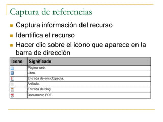Captura de referencias
 Captura información del recurso
 Identifica el recurso
 Hacer clic sobre el icono que aparece en la
barra de dirección
Icono Significado
Página web.
Libro.
Entrada de enciclopedia.
Artículo.
Entrada de blog.
Documento PDF.
 