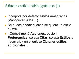 Añadir estilos bibliográficos (I)
 Incorpora por defecto estilos americanos
(Vancouver, AMA…)
 Se puede añadir cuando se quiera un estilo
nuevo.
 ¿Cómo? menú Acciones, opción
Preferencias, solapa Citar, solapa Estilos y
hacer click en el enlace Obtener estilos
adicionales.
 