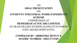 AN
ORAL PRESENTATION
ON
STUDENTS’ INDUSTRIAL WORK EXPERIENCE
SCHEME
UNDERTAKEN AT
HEPHZIBAH AUTOCARE LIMITED.
AT AKAD FILLING STATION,ALONG FUTA NORTH
GATE AKURE,ONDO STATE.
COMPILED BY : IBIRONKE DOTUN S.
MATRIC NUMBER : MEE/17/3349.
 