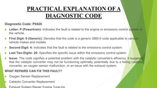 PRACTICAL EXPLANATION OF A
DIAGNOSTIC CODE
Diagnostic Code: P0420
 Letter: P (Powertrain): Indicates the fault is related to the engine or emissions control system of
the vehicle.
 First Digit: 0 (Generic): Denotes that the code is a generic OBD-II code applicable to various
vehicle makes and models.
 Second Digit: 4: Indicates that the fault is related to the emissions control system.
 Last Two Digits: 20: Specifies the specific issue within the emissions control system.
 Issue: The code signifies a potential problem with the catalytic converter's effciency. It suggests
that the catalytic converter may not be functioning optimally, potentially due to a failing catalytic
converter, an oxygen sensor malfunction, or an issue with the exhaust system.
WHAT REPAIRS CAN FIX THIS FAULT?
 Oxygen Sensor Replacement
 Catalytic Converter Replacement
 