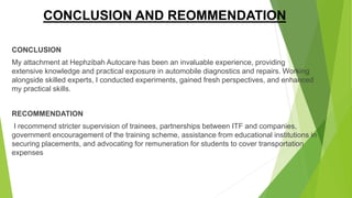 CONCLUSION AND REOMMENDATION
CONCLUSION
My attachment at Hephzibah Autocare has been an invaluable experience, providing
extensive knowledge and practical exposure in automobile diagnostics and repairs. Working
alongside skilled experts, I conducted experiments, gained fresh perspectives, and enhanced
my practical skills.
RECOMMENDATION
I recommend stricter supervision of trainees, partnerships between ITF and companies,
government encouragement of the training scheme, assistance from educational institutions in
securing placements, and advocating for remuneration for students to cover transportation
expenses
 