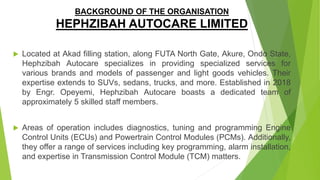 BACKGROUND OF THE ORGANISATION
HEPHZIBAH AUTOCARE LIMITED
 Located at Akad filling station, along FUTA North Gate, Akure, Ondo State,
Hephzibah Autocare specializes in providing specialized services for
various brands and models of passenger and light goods vehicles. Their
expertise extends to SUVs, sedans, trucks, and more. Established in 2018
by Engr. Opeyemi, Hephzibah Autocare boasts a dedicated team of
approximately 5 skilled staff members.
 Areas of operation includes diagnostics, tuning and programming Engine
Control Units (ECUs) and Powertrain Control Modules (PCMs). Additionally,
they offer a range of services including key programming, alarm installation,
and expertise in Transmission Control Module (TCM) matters.
 