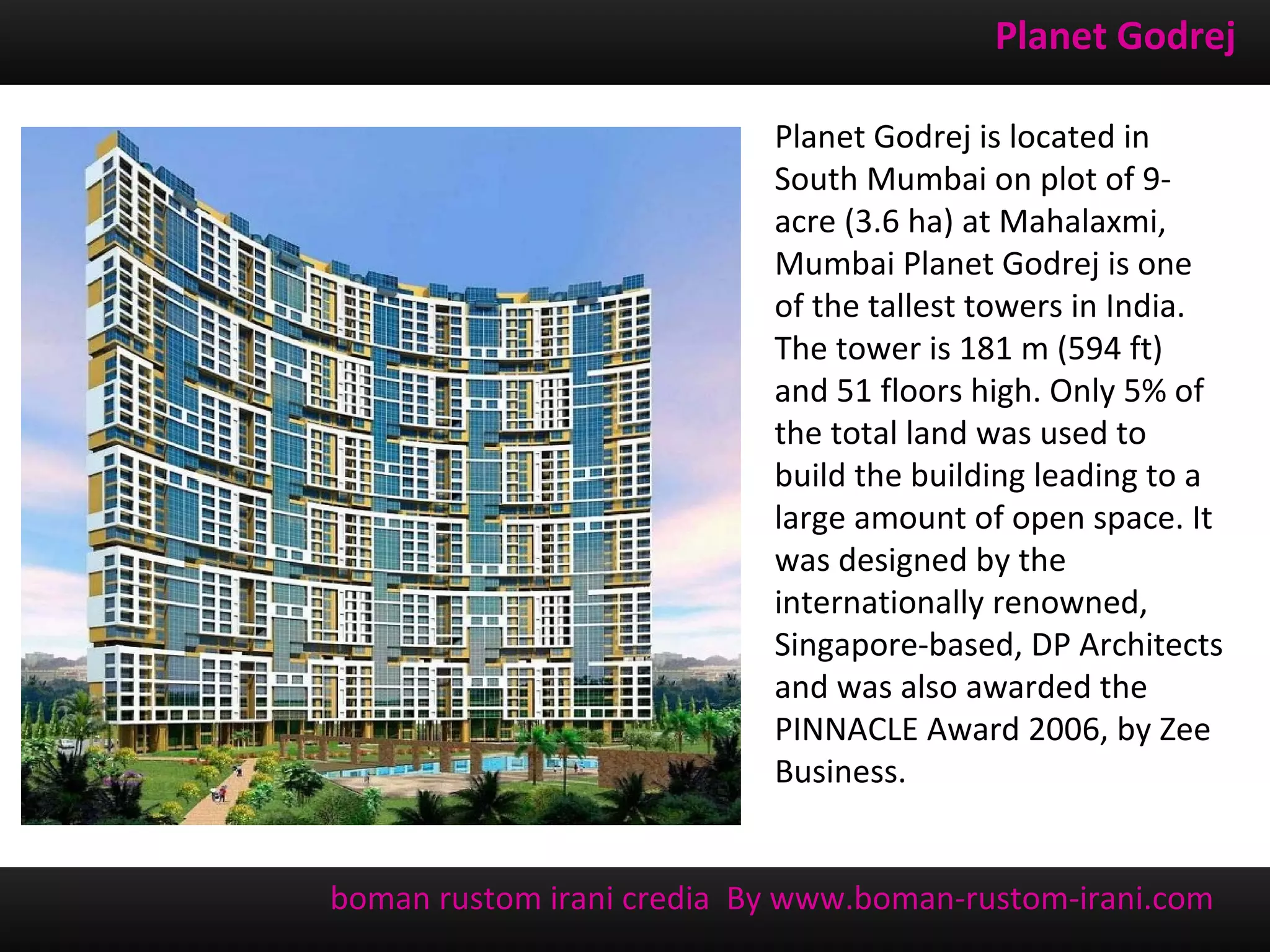 Planet Godrej

                           Planet Godrej is located in
                           South Mumbai on plot of 9-
                           acre (3.6 ha) at Mahalaxmi,
                           Mumbai Planet Godrej is one
                           of the tallest towers in India.
                           The tower is 181 m (594 ft)
                           and 51 floors high. Only 5% of
                           the total land was used to
                           build the building leading to a
                           large amount of open space. It
                           was designed by the
                           internationally renowned,
                           Singapore-based, DP Architects
                           and was also awarded the
                           PINNACLE Award 2006, by Zee
                           Business.


boman rustom irani credia By www.boman-rustom-irani.com
 