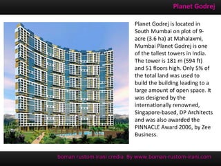 Planet Godrej

                           Planet Godrej is located in
                           South Mumbai on plot of 9-
                           acre (3.6 ha) at Mahalaxmi,
                           Mumbai Planet Godrej is one
                           of the tallest towers in India.
                           The tower is 181 m (594 ft)
                           and 51 floors high. Only 5% of
                           the total land was used to
                           build the building leading to a
                           large amount of open space. It
                           was designed by the
                           internationally renowned,
                           Singapore-based, DP Architects
                           and was also awarded the
                           PINNACLE Award 2006, by Zee
                           Business.


boman rustom irani credia By www.boman-rustom-irani.com
 
