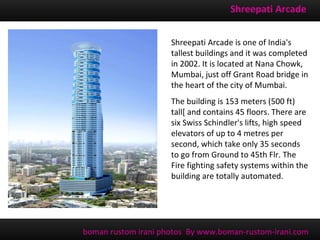 Shreepati Arcade


                     Shreepati Arcade is one of India's
                     tallest buildings and it was completed
                     in 2002. It is located at Nana Chowk,
                     Mumbai, just off Grant Road bridge in
                     the heart of the city of Mumbai.
                     The building is 153 meters (500 ft)
                     tall[ and contains 45 floors. There are
                     six Swiss Schindler's lifts, high speed
                     elevators of up to 4 metres per
                     second, which take only 35 seconds
                     to go from Ground to 45th Flr. The
                     Fire fighting safety systems within the
                     building are totally automated.




boman rustom irani photos By www.boman-rustom-irani.com
 
