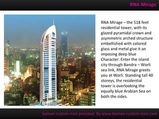 RNA Mirage


                             RNA Mirage – the 518 feet
                             residential tower, with its
                             glazed pyramidal crown and
                             asymmetric arched structure
                             embellished with colored
                             glass and metal give it an
                             imposing deep blue
                             Character. Enter the island
                             city through Bandra – Worli
                             sea link, RNA Mirage greets
                             you at Worli. Standing tall 40
                             storeys, the residential
                             tower is overlooking the
                             equally blue Arabian Sea on
                             both the sides.


boman rustom irani perizaad By www.boman-rustom-irani.com
 
