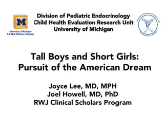 Tall Boys and Short Girls:
Pursuit of the American Dream
Division of Pediatric Endocrinology
Child Health Evaluation Research Unit
University of Michigan
Joyce Lee, MD, MPH
Joel Howell, MD, PhD
RWJ Clinical Scholars Program
 