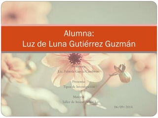 Profesora: 
Lic. Fabiola García Cambrón. 
Presenta: 
Tipos de Investigación 
Materia: 
Taller de Investigación I 
06/09/2014 
Alumna: 
Luz de Luna Gutiérrez Guzmán 
 