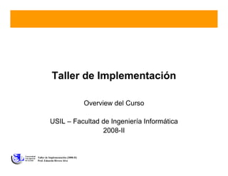 Taller de Implementación

                                     Overview del Curso

          USIL – Facultad de Ingeniería Informática
                          2008-II


Taller de Implementación (2008-II)
Prof. Eduardo Rivera Alva
 