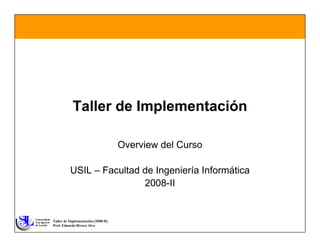 Taller de Implementación

                                     Overview del Curso

          USIL – Facultad de Ingeniería Informática
                          2008-II


Taller de Implementación (2008-II)
Prof. Eduardo Rivera Alva
 