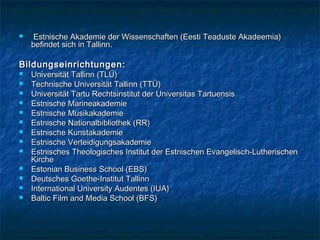  Estnische Akademie der Wissenschaften (Eesti Teaduste Akadeemia)Estnische Akademie der Wissenschaften (Eesti Teaduste Akadeemia)
befindet sich in Tallinn.befindet sich in Tallinn.
Bildungseinrichtungen:Bildungseinrichtungen:
 Universität Tallinn (TLÜ)Universität Tallinn (TLÜ)
 Technische Universität Tallinn (TTÜ)Technische Universität Tallinn (TTÜ)
 Universität Tartu Rechtsinstitut der Universitas TartuensisUniversität Tartu Rechtsinstitut der Universitas Tartuensis
 Estnische MarineakademieEstnische Marineakademie
 Estnische MusikakademieEstnische Musikakademie
 Estnische Nationalbibliothek (RR)Estnische Nationalbibliothek (RR)
 Estnische KunstakademieEstnische Kunstakademie
 Estnische VerteidigungsakademieEstnische Verteidigungsakademie
 Estnisches Theologisches Institut der Estnischen Evangelisch-LutherischenEstnisches Theologisches Institut der Estnischen Evangelisch-Lutherischen
KircheKirche
 Estonian Business School (EBS)Estonian Business School (EBS)
 Deutsches Goethe-InstitutDeutsches Goethe-Institut TallinnTallinn
 International University Audentes (IUA)International University Audentes (IUA)
 Baltic Film and Media School (BFS)Baltic Film and Media School (BFS)
 