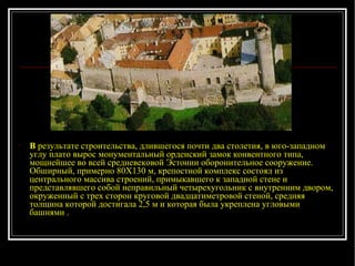 В  результате строительства, длившегося почти два столетия, в юго-западном углу плато вырос монументальный орденский замок конвентного типа, мощнейшее во всей средневековой Эстонии оборонительное сооружение. Обширный, примерно 80X130 м, крепостной комплекс состоял из центрального массива строений, примыкавшего к западной стене и представлявшего собой неправильный четырехугольник с внутренним двором, окруженный с трех сторон круговой двадцатиметровой стеной, средняя толщина которой достигала 2,5 м и которая была укреплена угловыми башнями .   