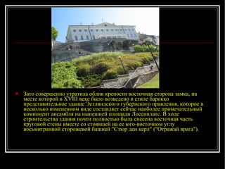 Зато совершенно утратила облик крепости восточная сторона замка, на месте которой в XVIII веке было возведено в стиле барокко представительное здание Эстляндского губернского правления, которое в несколько измененном виде составляет сейчас наиболее примечательный компонент ансамбля на нынешней площади Лоссиплатс. В ходе строительства здания почти полностью была снесена восточная часть круговой стены вместе со стоявшей на ее юго-восточном углу восьмигранной сторожевой башней "Стюр ден керл" ("Отражай врага"). 