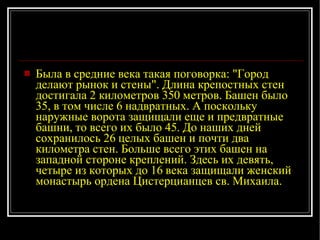 Была в средние века такая поговорка: "Город делают рынок и стены". Длина крепостных стен достигала 2 километров 350 метров. Башен было 35, в том числе 6 надвратных. А поскольку наружные ворота защищали еще и предвратные башни, то всего их было 45. До наших дней сохранилось 26 целых башен и почти два километра стен. Больше всего этих башен на западной стороне креплений. Здесь их девять, четыре из которых до 16 века защищали женский монастырь ордена Цистерцианцев св. Михаила.  