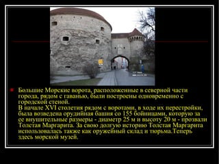 Большие Морские ворота, расположенные в северной части города, рядом с гаванью, были построены одновременно с городской стеной.  В начале XVI столетия рядом с воротами, в ходе их перестройки, была возведена орудийная башня со 155 бойницами, которую за ее внушительные размеры - диаметр 25 м и высоту 20 м - прозвали Толстая Маргарита. За свою долгую историю Толстая Маргарита использовалась также как оружейный склад и тюрьма. Теперь здесь морской музей. 