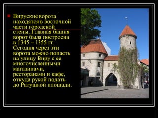 Вируские ворота находятся в восточной части городской стены. Главная башня ворот была построена в 1345 – 1355 гг. Сегодня через эти ворота можно попасть на улицу Виру с ее многочисленными магазинами, ресторанами и кафе, откуда рукой подать до Ратушной площади. 