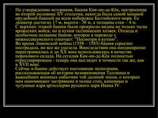 По утверждению историков, башня Кик-ин-де-Кёк, построенная во второй половине XV столетия, некогда была самой мощной орудийной башней на всем побережье Балтийского моря. Ее диаметр достигал 17 м, высота - 38 м, а толщина стен – 4 м. С верхних этажей башни были прекрасно видны не только тылы вражеских войск, но и кухни таллиннских хозяек. Отсюда и необычное название башни, которое в переводе с нижнесаксонского означает: "Посмотри в кухню". Во время Ливонской войны (1558 – 1583) башня серьезно пострадала, но все же уцелела. Впоследствии она неоднократно перестраивалась и до XX века использовалась в качестве порохового склада. На сегодня Кик-ин-де-Кёк полностью отреставрирована - теперь она выглядит в точности так же, как в XVII веке. Сейчас в башне действует постоянная экспозиция, рассказывающая об истории возникновения Таллинна и важнейших военных событиях той далекой эпохи, о которых нам напоминают застрявшие в толще стен, каменные и чугунные ядра артиллерии русского царя Ивана IV.  
