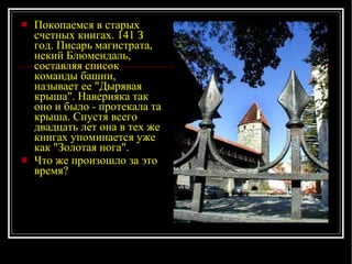 Покопаемся в старых счетных книгах. 141 З год. Писарь магистрата, некий Блюмендаль, составляя список команды башни, называет ее "Дырявая крыша". Наверняка так оно и было - протекала та крыша. Спустя всего двадцать лет она в тех же книгах упоминается уже как "Золотая нога".  Что же произошло за это время? 