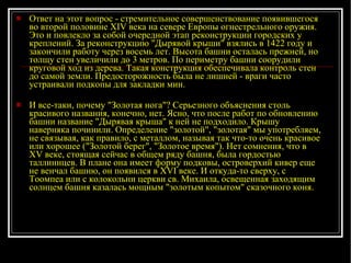 Ответ на этот вопрос - стремительное совершенствование появившегося во второй половине XIV века на севере Европы огнестрельного оружия. Это и повлекло за собой очередной этап реконструкции городских у креплений. За реконструкцию "Дырявой крыши" взялись в 1422 году и закончили работу через восемь лет. Высота башни осталась прежней, но толщу стен увеличили до 3 метров. По периметру башни соорудили круговой ход из дерева. Такая конструкция обеспечивала контроль стен до самой земли. Предосторожность была не лишней - враги часто устраивали подкопы для закладки мин. И все-таки, почему "Золотая нога"? Серьезного объяснения столь красивого названия, конечно, нет. Ясно, что после работ по обновлению башни название "Дырявая крыша" к ней не подходило. Крышу наверняка починили. Определение "золотой", "золотая" мы употребляем, не связывая, как правило, с металлом, называя так что-то очень красивое или хорошее ("Золотой берег", "Золотое время"). Нет сомнения, что в XV веке, стоящая сейчас в общем ряду башня, была гордостью таллиннцев. В плане она имеет форму подковы, островерхий кивер еще не венчал башню, он появился в XVI веке. И откуда-то сверху, с Тоомпеа или с колокольни церкви св. Михаила, освещенная заходящим солнцем башня казалась мощным "золотым копытом" сказочного коня. 