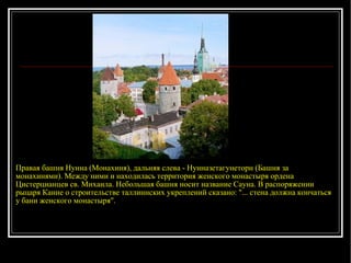 Правая башня Нунна (Монахиня), дальняя слева - Нунназетагунеторн (Башня за монахинями). Между ними и находилась территория женского монастыря ордена Цистерцианцев св. Михаила. Небольшая башня носит название Сауна. В распоряжении рыцаря Канне о строительстве таллиннских укреплений сказано: "... стена должна кончаться у бани женского монастыря". 