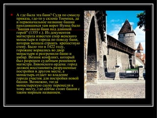 А где была эта баня? Судя по смыслу приказа, где-то у склона Тоомпеа, да и первоначальное название башни находившихся там ворот Нунна было "Башня около бани под длинной горой" (1355 г.). Из документов магистрата известен спор женского монастыря и города по поводу бани, которая мешала строить  крепостную стену. Было это в 1422 году, горожане ворвались во двор монастыря и разгромили баню и амбар. Возник конфликт, который был разрешен судебным решением магистра Ливонского ордена: город должен восстановить разрушенные постройки в другом месте, а монастырь отдает во владение города участок для постройки новой башни. Возможно, тогда монастырскую сауну перенесли к тому месту, где сейчас стоит башня с таким мирным названием.   