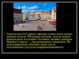 Знакомство со Старым городом лучше всего начать именно отсюда. Ратушная площадь  всегда играла важную роль в истории Таллинна, являясь центром Нижнего города — средневековым торжищем. По международным обычаям такие места пользовались статусом неприкосновенности. 