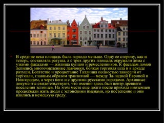 В средние века площадь была гораздо меньше. Одну ее сторону, как и теперь, составляла ратуша, а с трех других площадь окружали дома с узкими фасадами — жилища купцов и ремесленников. К фасадам домов лепились многочисленные лавчонки, бойкая торговля шла и в аркаде ратуши. Богатство и процветание Таллинна полностью зависели от торговли, главным образом транзитной — между За­падной Европой и Новгородом, а через него и с другими русскими городами. Архивные документы свидетельствуют, что именно здесь был центр древнего поселения эстонцев. На этом месте еще долго после прихода иноземцев продолжали жить люди с эстонскими именами, но постепенно и они влились в немецкую среду. 