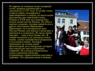 В старину на площади стоял позорный столб, впервые упомянутый в документах в 1337 году. К столбу этому ставили воров, конокрадов и приговоренных к смерти, но места казни находились вне городской стены. Однако в XVII веке на площади был казнен некий пастор Панике. Он убил в корчме служанку, которая привела его в ярость неучтивым обращением. Произошло это в воскресный день. Пастор Панике сам явился в магистрат и признался в содеянном. На месте казни пастора — знак в виде буквы «Ь». В северо-западном углу площади стояла важня, здание которой было разрушено в последнюю войну. Площадь привлекает не только своей архитектурой, но и той ролью, которую она играла как место публичных собраний. На площади объявлялись указы и решения магистра, устраивались торжественные шествия и турниры. Эта традиция жива и поныне. 