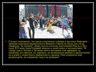 Следует напомнить, что среди участников турнира и местных бюргеров - граждан купеческо-ремесленного Нижнего города не было, как тогда говорили, "не немцев". Даже спустя столетие посетивший Ревель в 30-е годы XVI века Адам Олеарий записал в своей книге о путешествии: "И теперь еще в Леттии и Эстонии много потомков этих варваров, не имеющих ни городов, ни деревень, но являющихся рабами и крепостными на службе у поместного дворянства и горожан. Они сохранили еще родную речь, их одинаково зовут не немцами".  