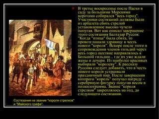 В третье воскресенье после Пасхи в саду за большими Морскими воротами собирался "весь город". Участники состязаний должны были из арбалета сбить стрелой установленное высоко чучело попугая. Вот как описал завершение этого состязания Балтазар Руссов: "Когда "птица" была сбита, то провозглашали здравицу в честь нового "короля". Вскоре после этого в сопровождении членов гильдий через весь город шествие направлялось к Большой гильдии... где их уже ждали жены и дочери. Из наиболее красивых выбирали "королеву". К рассказу Руссова следует добавить, что в честь нового короля устраивали праздничный пир. После завершения которого "король" получал награду - серебряную фигурку попугая весом в полкилограмма. Звание "короля стрелков" закреплялось на год, до следующего состязания. Состязания на звание "короля стрелков" и "Майского графа".   